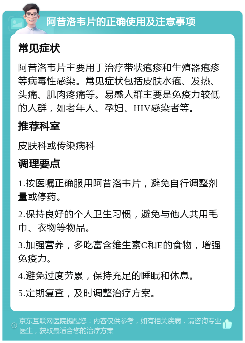 阿昔洛韦片的正确使用及注意事项 常见症状 阿昔洛韦片主要用于治疗带状疱疹和生殖器疱疹等病毒性感染。常见症状包括皮肤水疱、发热、头痛、肌肉疼痛等。易感人群主要是免疫力较低的人群，如老年人、孕妇、HIV感染者等。 推荐科室 皮肤科或传染病科 调理要点 1.按医嘱正确服用阿昔洛韦片，避免自行调整剂量或停药。 2.保持良好的个人卫生习惯，避免与他人共用毛巾、衣物等物品。 3.加强营养，多吃富含维生素C和E的食物，增强免疫力。 4.避免过度劳累，保持充足的睡眠和休息。 5.定期复查，及时调整治疗方案。