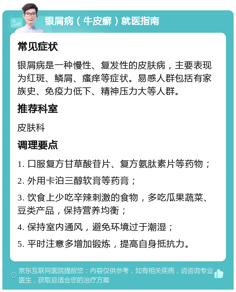 银屑病（牛皮癣）就医指南 常见症状 银屑病是一种慢性、复发性的皮肤病，主要表现为红斑、鳞屑、瘙痒等症状。易感人群包括有家族史、免疫力低下、精神压力大等人群。 推荐科室 皮肤科 调理要点 1. 口服复方甘草酸苷片、复方氨肽素片等药物； 2. 外用卡泊三醇软膏等药膏； 3. 饮食上少吃辛辣刺激的食物，多吃瓜果蔬菜、豆类产品，保持营养均衡； 4. 保持室内通风，避免环境过于潮湿； 5. 平时注意多增加锻炼，提高自身抵抗力。