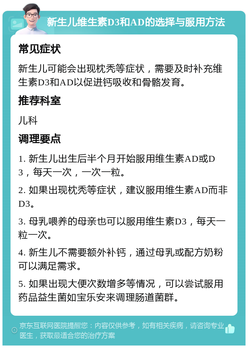 新生儿维生素D3和AD的选择与服用方法 常见症状 新生儿可能会出现枕秃等症状，需要及时补充维生素D3和AD以促进钙吸收和骨骼发育。 推荐科室 儿科 调理要点 1. 新生儿出生后半个月开始服用维生素AD或D3，每天一次，一次一粒。 2. 如果出现枕秃等症状，建议服用维生素AD而非D3。 3. 母乳喂养的母亲也可以服用维生素D3，每天一粒一次。 4. 新生儿不需要额外补钙，通过母乳或配方奶粉可以满足需求。 5. 如果出现大便次数增多等情况，可以尝试服用药品益生菌如宝乐安来调理肠道菌群。