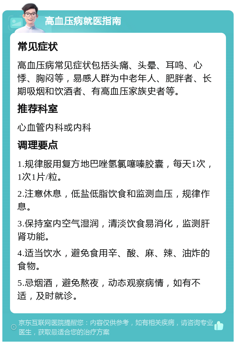 高血压病就医指南 常见症状 高血压病常见症状包括头痛、头晕、耳鸣、心悸、胸闷等，易感人群为中老年人、肥胖者、长期吸烟和饮酒者、有高血压家族史者等。 推荐科室 心血管内科或内科 调理要点 1.规律服用复方地巴唑氢氯噻嗪胶囊，每天1次，1次1片/粒。 2.注意休息，低盐低脂饮食和监测血压，规律作息。 3.保持室内空气湿润，清淡饮食易消化，监测肝肾功能。 4.适当饮水，避免食用辛、酸、麻、辣、油炸的食物。 5.忌烟酒，避免熬夜，动态观察病情，如有不适，及时就诊。