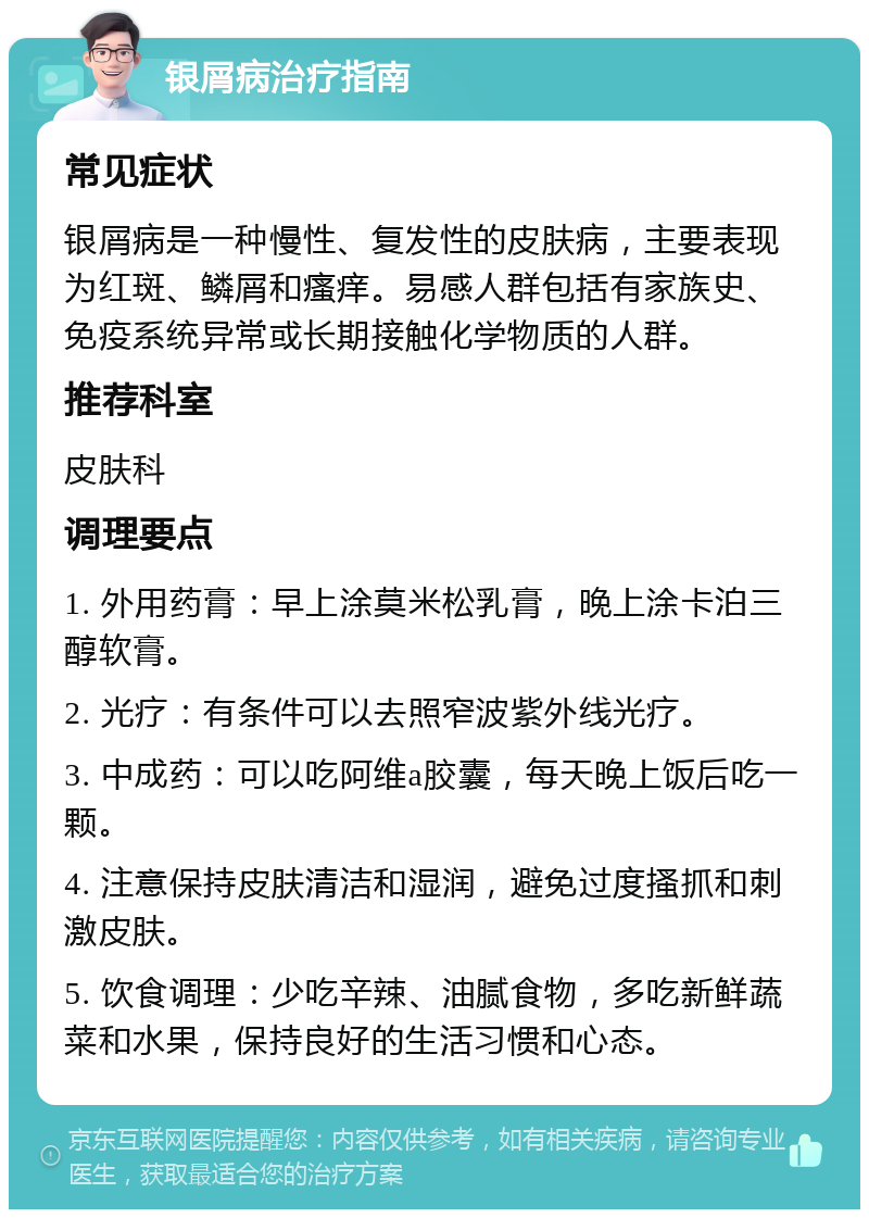 银屑病治疗指南 常见症状 银屑病是一种慢性、复发性的皮肤病，主要表现为红斑、鳞屑和瘙痒。易感人群包括有家族史、免疫系统异常或长期接触化学物质的人群。 推荐科室 皮肤科 调理要点 1. 外用药膏：早上涂莫米松乳膏，晚上涂卡泊三醇软膏。 2. 光疗：有条件可以去照窄波紫外线光疗。 3. 中成药：可以吃阿维a胶囊，每天晚上饭后吃一颗。 4. 注意保持皮肤清洁和湿润，避免过度搔抓和刺激皮肤。 5. 饮食调理：少吃辛辣、油腻食物，多吃新鲜蔬菜和水果，保持良好的生活习惯和心态。