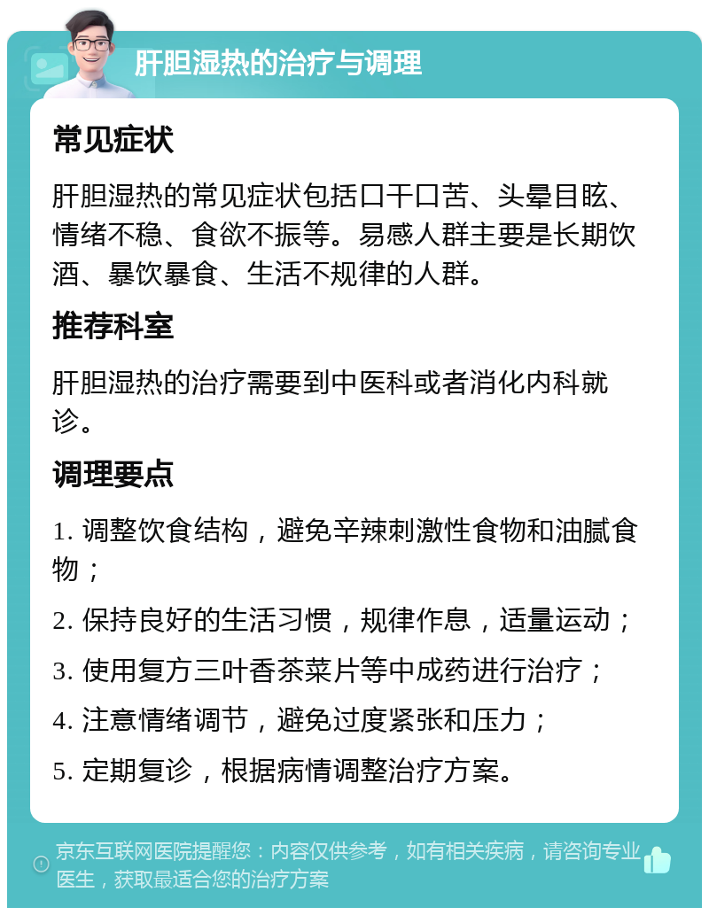 肝胆湿热的治疗与调理 常见症状 肝胆湿热的常见症状包括口干口苦、头晕目眩、情绪不稳、食欲不振等。易感人群主要是长期饮酒、暴饮暴食、生活不规律的人群。 推荐科室 肝胆湿热的治疗需要到中医科或者消化内科就诊。 调理要点 1. 调整饮食结构，避免辛辣刺激性食物和油腻食物； 2. 保持良好的生活习惯，规律作息，适量运动； 3. 使用复方三叶香茶菜片等中成药进行治疗； 4. 注意情绪调节，避免过度紧张和压力； 5. 定期复诊，根据病情调整治疗方案。