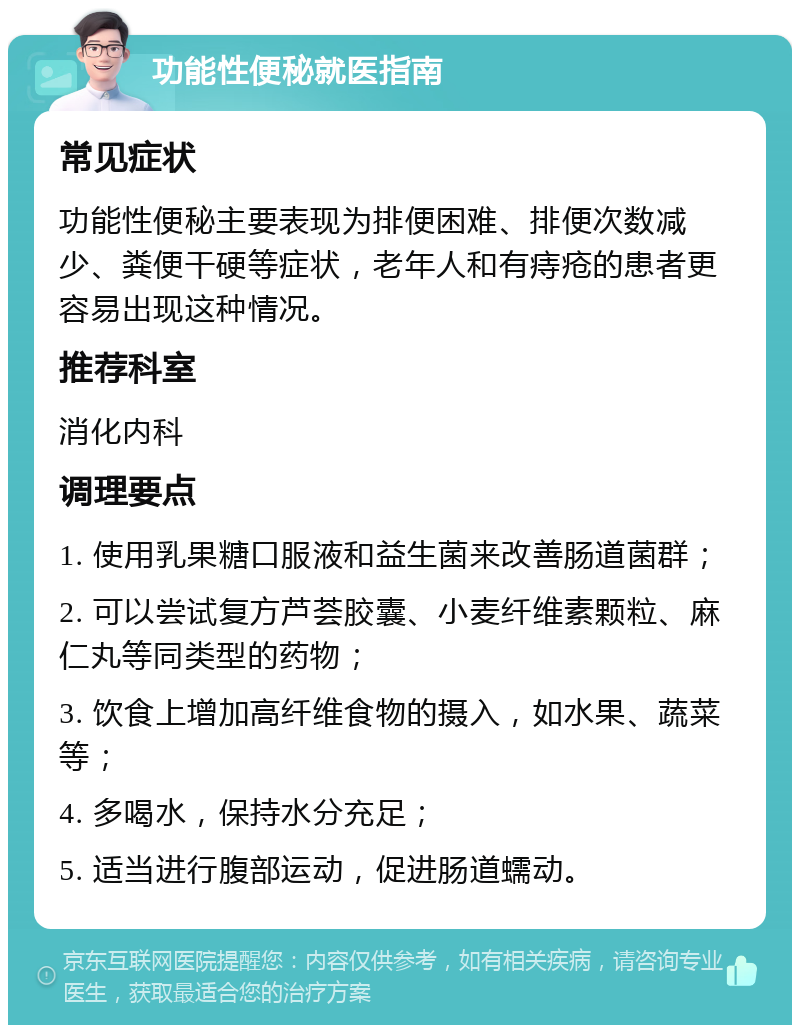 功能性便秘就医指南 常见症状 功能性便秘主要表现为排便困难、排便次数减少、粪便干硬等症状，老年人和有痔疮的患者更容易出现这种情况。 推荐科室 消化内科 调理要点 1. 使用乳果糖口服液和益生菌来改善肠道菌群； 2. 可以尝试复方芦荟胶囊、小麦纤维素颗粒、麻仁丸等同类型的药物； 3. 饮食上增加高纤维食物的摄入，如水果、蔬菜等； 4. 多喝水，保持水分充足； 5. 适当进行腹部运动，促进肠道蠕动。