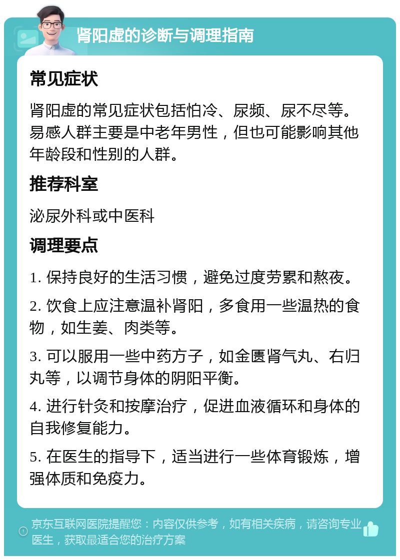 肾阳虚的诊断与调理指南 常见症状 肾阳虚的常见症状包括怕冷、尿频、尿不尽等。易感人群主要是中老年男性，但也可能影响其他年龄段和性别的人群。 推荐科室 泌尿外科或中医科 调理要点 1. 保持良好的生活习惯，避免过度劳累和熬夜。 2. 饮食上应注意温补肾阳，多食用一些温热的食物，如生姜、肉类等。 3. 可以服用一些中药方子，如金匮肾气丸、右归丸等，以调节身体的阴阳平衡。 4. 进行针灸和按摩治疗，促进血液循环和身体的自我修复能力。 5. 在医生的指导下，适当进行一些体育锻炼，增强体质和免疫力。