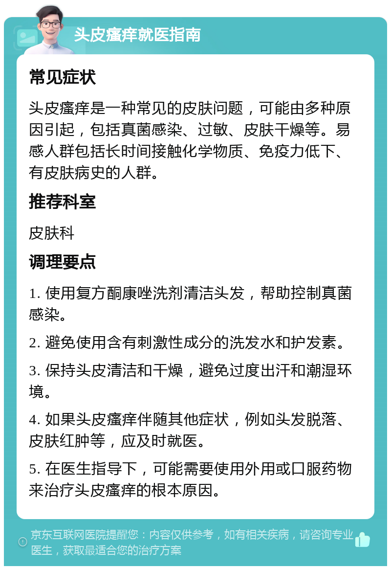 头皮瘙痒就医指南 常见症状 头皮瘙痒是一种常见的皮肤问题，可能由多种原因引起，包括真菌感染、过敏、皮肤干燥等。易感人群包括长时间接触化学物质、免疫力低下、有皮肤病史的人群。 推荐科室 皮肤科 调理要点 1. 使用复方酮康唑洗剂清洁头发，帮助控制真菌感染。 2. 避免使用含有刺激性成分的洗发水和护发素。 3. 保持头皮清洁和干燥，避免过度出汗和潮湿环境。 4. 如果头皮瘙痒伴随其他症状，例如头发脱落、皮肤红肿等，应及时就医。 5. 在医生指导下，可能需要使用外用或口服药物来治疗头皮瘙痒的根本原因。