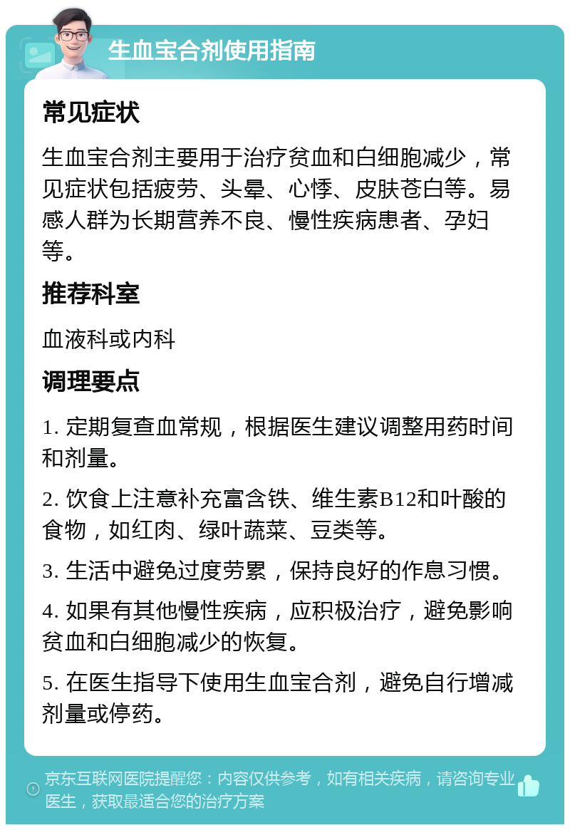 生血宝合剂使用指南 常见症状 生血宝合剂主要用于治疗贫血和白细胞减少，常见症状包括疲劳、头晕、心悸、皮肤苍白等。易感人群为长期营养不良、慢性疾病患者、孕妇等。 推荐科室 血液科或内科 调理要点 1. 定期复查血常规，根据医生建议调整用药时间和剂量。 2. 饮食上注意补充富含铁、维生素B12和叶酸的食物，如红肉、绿叶蔬菜、豆类等。 3. 生活中避免过度劳累，保持良好的作息习惯。 4. 如果有其他慢性疾病，应积极治疗，避免影响贫血和白细胞减少的恢复。 5. 在医生指导下使用生血宝合剂，避免自行增减剂量或停药。