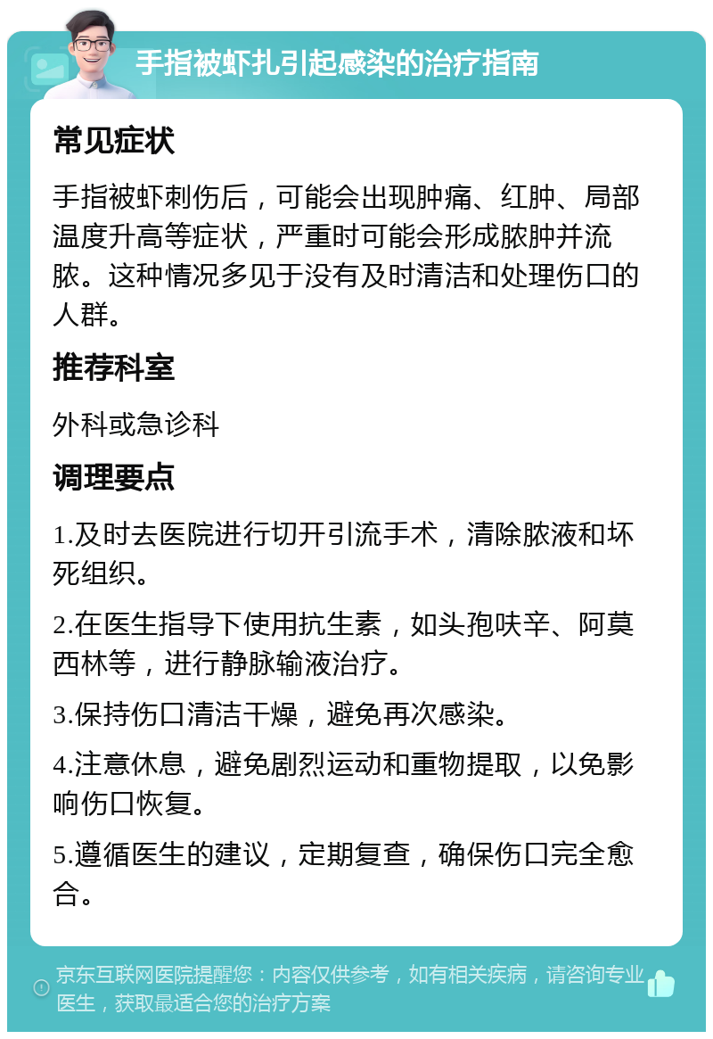 手指被虾扎引起感染的治疗指南 常见症状 手指被虾刺伤后，可能会出现肿痛、红肿、局部温度升高等症状，严重时可能会形成脓肿并流脓。这种情况多见于没有及时清洁和处理伤口的人群。 推荐科室 外科或急诊科 调理要点 1.及时去医院进行切开引流手术，清除脓液和坏死组织。 2.在医生指导下使用抗生素，如头孢呋辛、阿莫西林等，进行静脉输液治疗。 3.保持伤口清洁干燥，避免再次感染。 4.注意休息，避免剧烈运动和重物提取，以免影响伤口恢复。 5.遵循医生的建议，定期复查，确保伤口完全愈合。