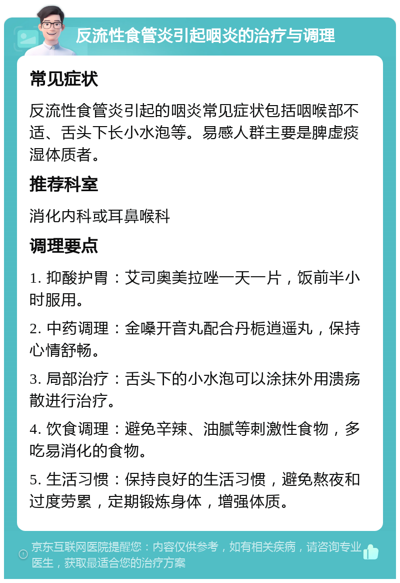 反流性食管炎引起咽炎的治疗与调理 常见症状 反流性食管炎引起的咽炎常见症状包括咽喉部不适、舌头下长小水泡等。易感人群主要是脾虚痰湿体质者。 推荐科室 消化内科或耳鼻喉科 调理要点 1. 抑酸护胃：艾司奥美拉唑一天一片，饭前半小时服用。 2. 中药调理：金嗓开音丸配合丹栀逍遥丸，保持心情舒畅。 3. 局部治疗：舌头下的小水泡可以涂抹外用溃疡散进行治疗。 4. 饮食调理：避免辛辣、油腻等刺激性食物，多吃易消化的食物。 5. 生活习惯：保持良好的生活习惯，避免熬夜和过度劳累，定期锻炼身体，增强体质。