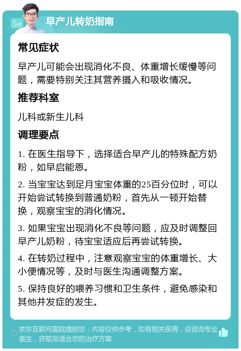 早产儿转奶指南 常见症状 早产儿可能会出现消化不良、体重增长缓慢等问题，需要特别关注其营养摄入和吸收情况。 推荐科室 儿科或新生儿科 调理要点 1. 在医生指导下，选择适合早产儿的特殊配方奶粉，如早启能恩。 2. 当宝宝达到足月宝宝体重的25百分位时，可以开始尝试转换到普通奶粉，首先从一顿开始替换，观察宝宝的消化情况。 3. 如果宝宝出现消化不良等问题，应及时调整回早产儿奶粉，待宝宝适应后再尝试转换。 4. 在转奶过程中，注意观察宝宝的体重增长、大小便情况等，及时与医生沟通调整方案。 5. 保持良好的喂养习惯和卫生条件，避免感染和其他并发症的发生。