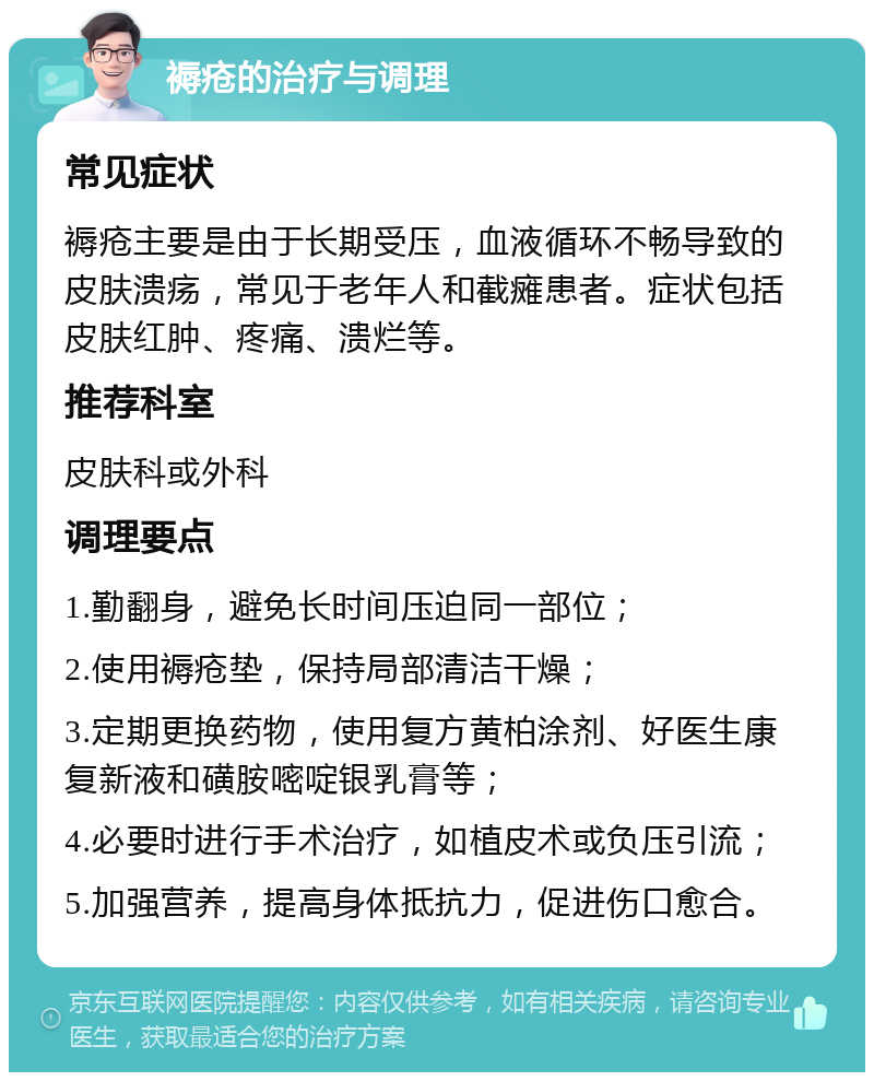 褥疮的治疗与调理 常见症状 褥疮主要是由于长期受压，血液循环不畅导致的皮肤溃疡，常见于老年人和截瘫患者。症状包括皮肤红肿、疼痛、溃烂等。 推荐科室 皮肤科或外科 调理要点 1.勤翻身，避免长时间压迫同一部位； 2.使用褥疮垫，保持局部清洁干燥； 3.定期更换药物，使用复方黄柏涂剂、好医生康复新液和磺胺嘧啶银乳膏等； 4.必要时进行手术治疗，如植皮术或负压引流； 5.加强营养，提高身体抵抗力，促进伤口愈合。