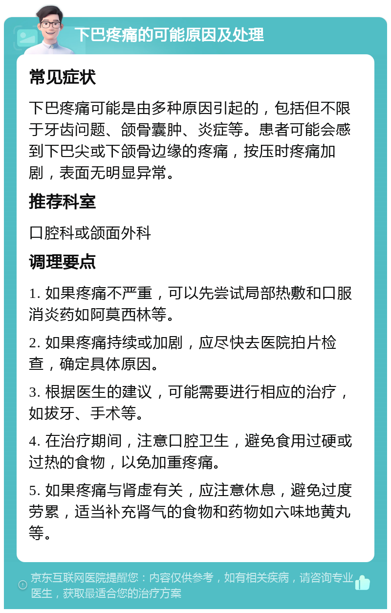 下巴疼痛的可能原因及处理 常见症状 下巴疼痛可能是由多种原因引起的，包括但不限于牙齿问题、颌骨囊肿、炎症等。患者可能会感到下巴尖或下颌骨边缘的疼痛，按压时疼痛加剧，表面无明显异常。 推荐科室 口腔科或颌面外科 调理要点 1. 如果疼痛不严重，可以先尝试局部热敷和口服消炎药如阿莫西林等。 2. 如果疼痛持续或加剧，应尽快去医院拍片检查，确定具体原因。 3. 根据医生的建议，可能需要进行相应的治疗，如拔牙、手术等。 4. 在治疗期间，注意口腔卫生，避免食用过硬或过热的食物，以免加重疼痛。 5. 如果疼痛与肾虚有关，应注意休息，避免过度劳累，适当补充肾气的食物和药物如六味地黄丸等。