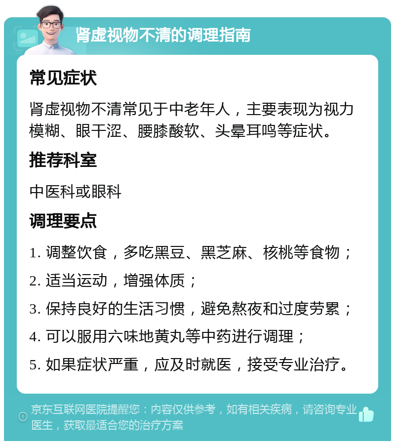 肾虚视物不清的调理指南 常见症状 肾虚视物不清常见于中老年人，主要表现为视力模糊、眼干涩、腰膝酸软、头晕耳鸣等症状。 推荐科室 中医科或眼科 调理要点 1. 调整饮食，多吃黑豆、黑芝麻、核桃等食物； 2. 适当运动，增强体质； 3. 保持良好的生活习惯，避免熬夜和过度劳累； 4. 可以服用六味地黄丸等中药进行调理； 5. 如果症状严重，应及时就医，接受专业治疗。