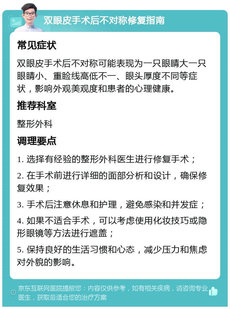 双眼皮手术后不对称修复指南 常见症状 双眼皮手术后不对称可能表现为一只眼睛大一只眼睛小、重睑线高低不一、眼头厚度不同等症状，影响外观美观度和患者的心理健康。 推荐科室 整形外科 调理要点 1. 选择有经验的整形外科医生进行修复手术； 2. 在手术前进行详细的面部分析和设计，确保修复效果； 3. 手术后注意休息和护理，避免感染和并发症； 4. 如果不适合手术，可以考虑使用化妆技巧或隐形眼镜等方法进行遮盖； 5. 保持良好的生活习惯和心态，减少压力和焦虑对外貌的影响。