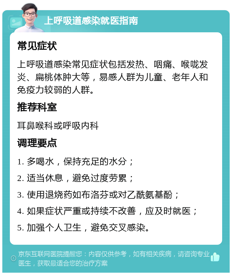 上呼吸道感染就医指南 常见症状 上呼吸道感染常见症状包括发热、咽痛、喉咙发炎、扁桃体肿大等，易感人群为儿童、老年人和免疫力较弱的人群。 推荐科室 耳鼻喉科或呼吸内科 调理要点 1. 多喝水，保持充足的水分； 2. 适当休息，避免过度劳累； 3. 使用退烧药如布洛芬或对乙酰氨基酚； 4. 如果症状严重或持续不改善，应及时就医； 5. 加强个人卫生，避免交叉感染。