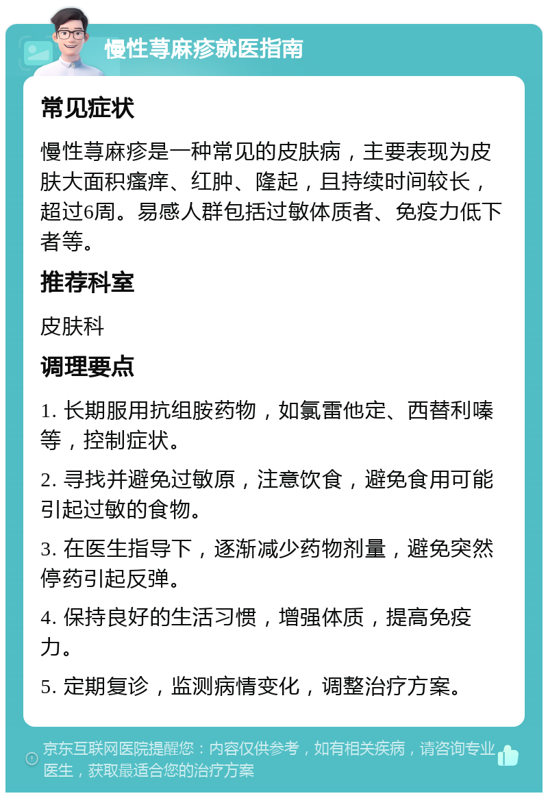 慢性荨麻疹就医指南 常见症状 慢性荨麻疹是一种常见的皮肤病，主要表现为皮肤大面积瘙痒、红肿、隆起，且持续时间较长，超过6周。易感人群包括过敏体质者、免疫力低下者等。 推荐科室 皮肤科 调理要点 1. 长期服用抗组胺药物，如氯雷他定、西替利嗪等，控制症状。 2. 寻找并避免过敏原，注意饮食，避免食用可能引起过敏的食物。 3. 在医生指导下，逐渐减少药物剂量，避免突然停药引起反弹。 4. 保持良好的生活习惯，增强体质，提高免疫力。 5. 定期复诊，监测病情变化，调整治疗方案。