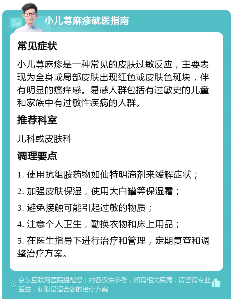 小儿荨麻疹就医指南 常见症状 小儿荨麻疹是一种常见的皮肤过敏反应，主要表现为全身或局部皮肤出现红色或皮肤色斑块，伴有明显的瘙痒感。易感人群包括有过敏史的儿童和家族中有过敏性疾病的人群。 推荐科室 儿科或皮肤科 调理要点 1. 使用抗组胺药物如仙特明滴剂来缓解症状； 2. 加强皮肤保湿，使用大白罐等保湿霜； 3. 避免接触可能引起过敏的物质； 4. 注意个人卫生，勤换衣物和床上用品； 5. 在医生指导下进行治疗和管理，定期复查和调整治疗方案。