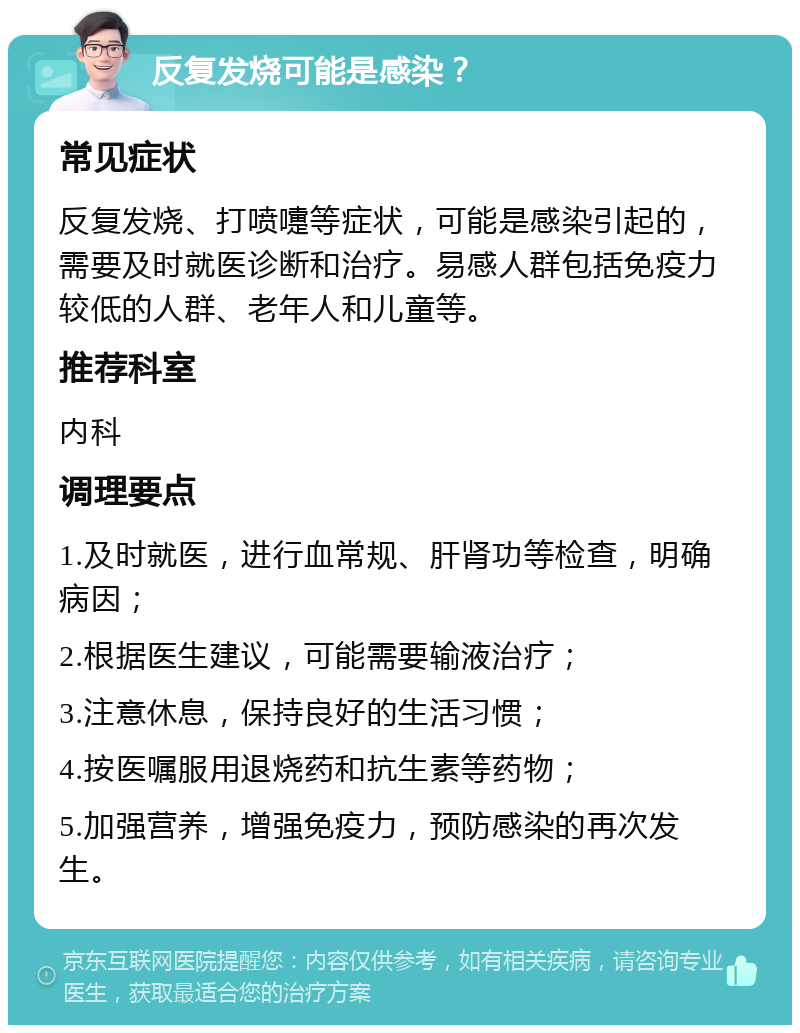 反复发烧可能是感染？ 常见症状 反复发烧、打喷嚏等症状，可能是感染引起的，需要及时就医诊断和治疗。易感人群包括免疫力较低的人群、老年人和儿童等。 推荐科室 内科 调理要点 1.及时就医，进行血常规、肝肾功等检查，明确病因； 2.根据医生建议，可能需要输液治疗； 3.注意休息，保持良好的生活习惯； 4.按医嘱服用退烧药和抗生素等药物； 5.加强营养，增强免疫力，预防感染的再次发生。