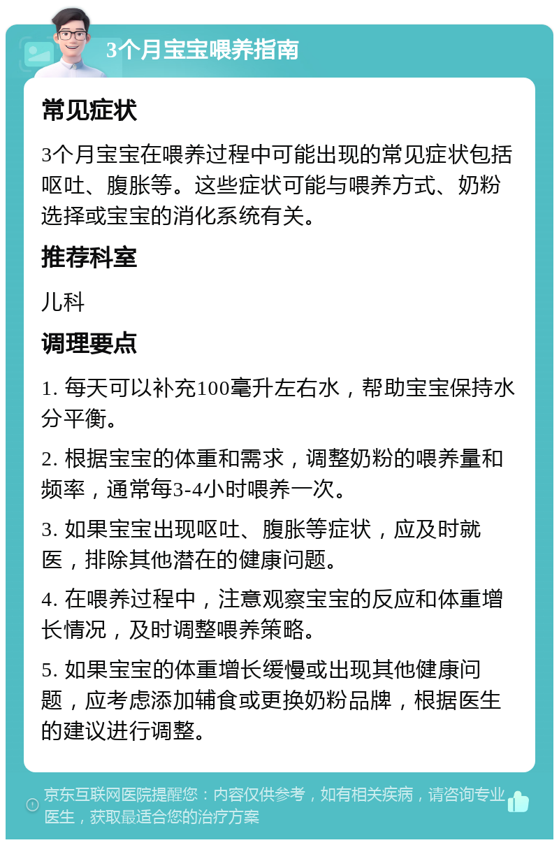 3个月宝宝喂养指南 常见症状 3个月宝宝在喂养过程中可能出现的常见症状包括呕吐、腹胀等。这些症状可能与喂养方式、奶粉选择或宝宝的消化系统有关。 推荐科室 儿科 调理要点 1. 每天可以补充100毫升左右水，帮助宝宝保持水分平衡。 2. 根据宝宝的体重和需求，调整奶粉的喂养量和频率，通常每3-4小时喂养一次。 3. 如果宝宝出现呕吐、腹胀等症状，应及时就医，排除其他潜在的健康问题。 4. 在喂养过程中，注意观察宝宝的反应和体重增长情况，及时调整喂养策略。 5. 如果宝宝的体重增长缓慢或出现其他健康问题，应考虑添加辅食或更换奶粉品牌，根据医生的建议进行调整。