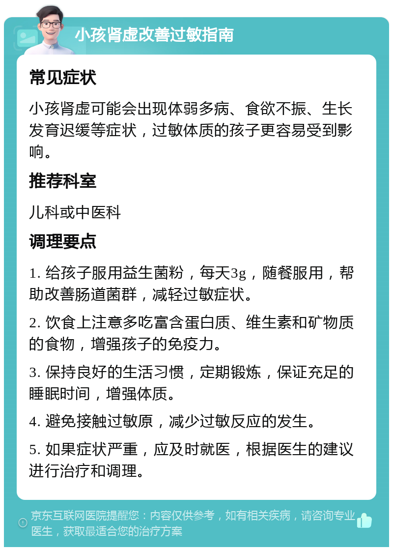 小孩肾虚改善过敏指南 常见症状 小孩肾虚可能会出现体弱多病、食欲不振、生长发育迟缓等症状，过敏体质的孩子更容易受到影响。 推荐科室 儿科或中医科 调理要点 1. 给孩子服用益生菌粉，每天3g，随餐服用，帮助改善肠道菌群，减轻过敏症状。 2. 饮食上注意多吃富含蛋白质、维生素和矿物质的食物，增强孩子的免疫力。 3. 保持良好的生活习惯，定期锻炼，保证充足的睡眠时间，增强体质。 4. 避免接触过敏原，减少过敏反应的发生。 5. 如果症状严重，应及时就医，根据医生的建议进行治疗和调理。