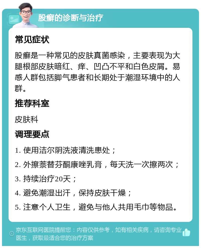 股癣的诊断与治疗 常见症状 股癣是一种常见的皮肤真菌感染，主要表现为大腿根部皮肤暗红、痒、凹凸不平和白色皮屑。易感人群包括脚气患者和长期处于潮湿环境中的人群。 推荐科室 皮肤科 调理要点 1. 使用洁尔阴洗液清洗患处； 2. 外擦萘替芬酮康唑乳膏，每天洗一次擦两次； 3. 持续治疗20天； 4. 避免潮湿出汗，保持皮肤干燥； 5. 注意个人卫生，避免与他人共用毛巾等物品。