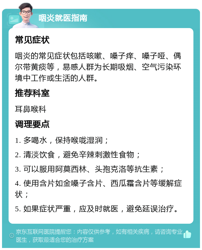 咽炎就医指南 常见症状 咽炎的常见症状包括咳嗽、嗓子痒、嗓子哑、偶尔带黄痰等，易感人群为长期吸烟、空气污染环境中工作或生活的人群。 推荐科室 耳鼻喉科 调理要点 1. 多喝水，保持喉咙湿润； 2. 清淡饮食，避免辛辣刺激性食物； 3. 可以服用阿莫西林、头孢克洛等抗生素； 4. 使用含片如金嗓子含片、西瓜霜含片等缓解症状； 5. 如果症状严重，应及时就医，避免延误治疗。