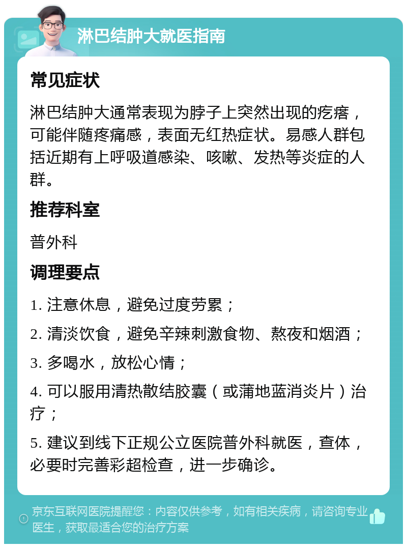 淋巴结肿大就医指南 常见症状 淋巴结肿大通常表现为脖子上突然出现的疙瘩，可能伴随疼痛感，表面无红热症状。易感人群包括近期有上呼吸道感染、咳嗽、发热等炎症的人群。 推荐科室 普外科 调理要点 1. 注意休息，避免过度劳累； 2. 清淡饮食，避免辛辣刺激食物、熬夜和烟酒； 3. 多喝水，放松心情； 4. 可以服用清热散结胶囊（或蒲地蓝消炎片）治疗； 5. 建议到线下正规公立医院普外科就医，查体，必要时完善彩超检查，进一步确诊。