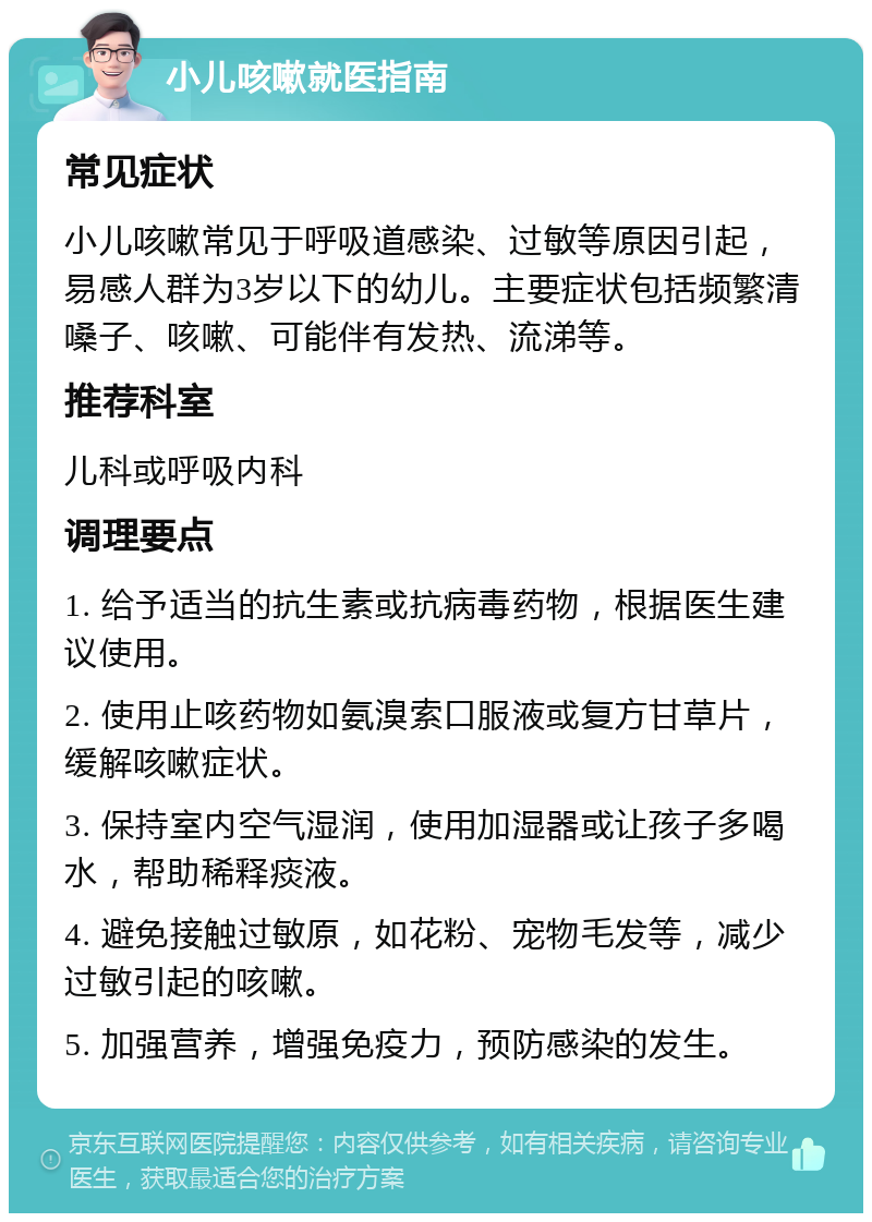 小儿咳嗽就医指南 常见症状 小儿咳嗽常见于呼吸道感染、过敏等原因引起，易感人群为3岁以下的幼儿。主要症状包括频繁清嗓子、咳嗽、可能伴有发热、流涕等。 推荐科室 儿科或呼吸内科 调理要点 1. 给予适当的抗生素或抗病毒药物，根据医生建议使用。 2. 使用止咳药物如氨溴索口服液或复方甘草片，缓解咳嗽症状。 3. 保持室内空气湿润，使用加湿器或让孩子多喝水，帮助稀释痰液。 4. 避免接触过敏原，如花粉、宠物毛发等，减少过敏引起的咳嗽。 5. 加强营养，增强免疫力，预防感染的发生。