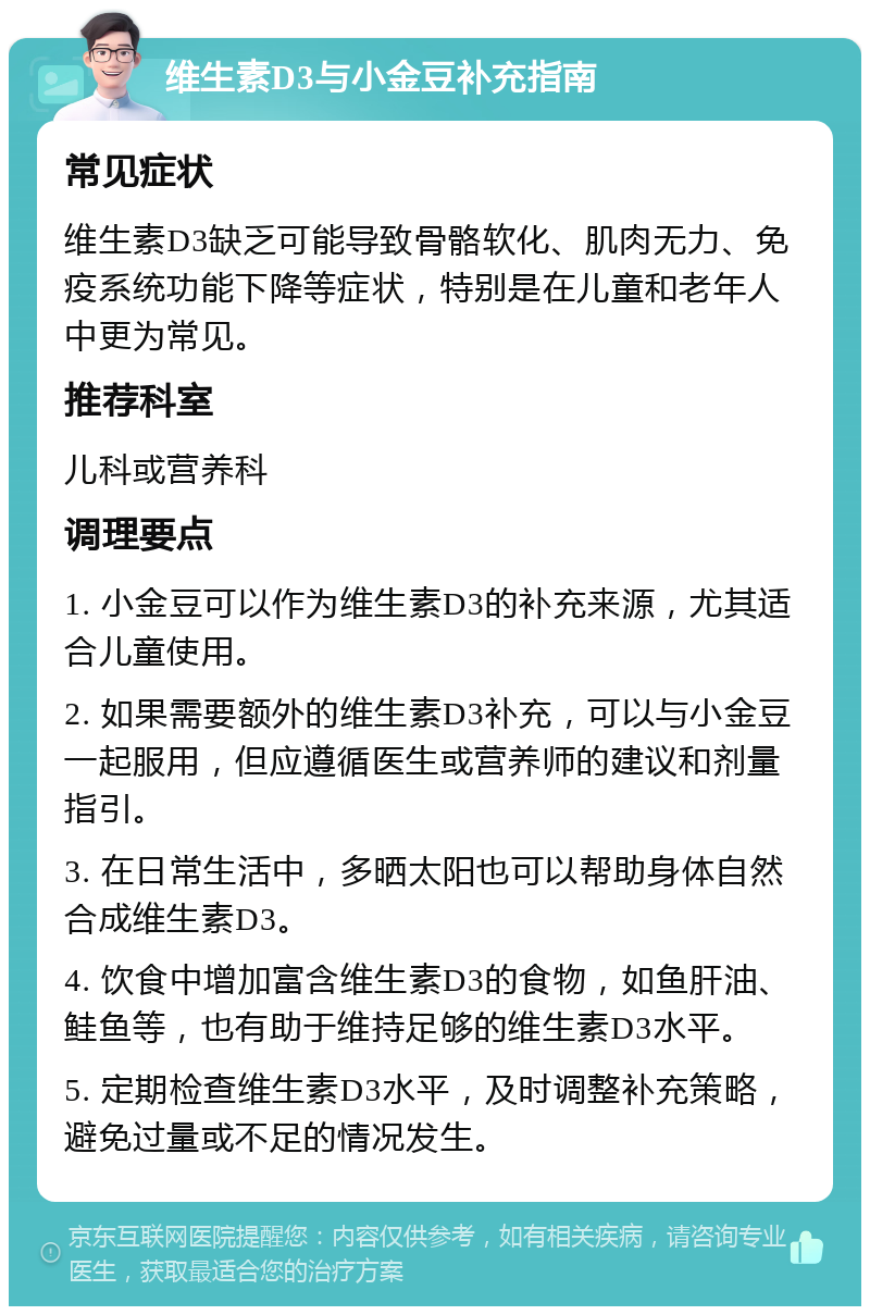 维生素D3与小金豆补充指南 常见症状 维生素D3缺乏可能导致骨骼软化、肌肉无力、免疫系统功能下降等症状，特别是在儿童和老年人中更为常见。 推荐科室 儿科或营养科 调理要点 1. 小金豆可以作为维生素D3的补充来源，尤其适合儿童使用。 2. 如果需要额外的维生素D3补充，可以与小金豆一起服用，但应遵循医生或营养师的建议和剂量指引。 3. 在日常生活中，多晒太阳也可以帮助身体自然合成维生素D3。 4. 饮食中增加富含维生素D3的食物，如鱼肝油、鲑鱼等，也有助于维持足够的维生素D3水平。 5. 定期检查维生素D3水平，及时调整补充策略，避免过量或不足的情况发生。