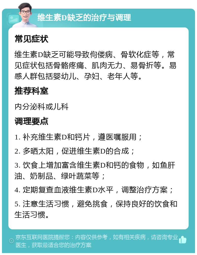 维生素D缺乏的治疗与调理 常见症状 维生素D缺乏可能导致佝偻病、骨软化症等，常见症状包括骨骼疼痛、肌肉无力、易骨折等。易感人群包括婴幼儿、孕妇、老年人等。 推荐科室 内分泌科或儿科 调理要点 1. 补充维生素D和钙片，遵医嘱服用； 2. 多晒太阳，促进维生素D的合成； 3. 饮食上增加富含维生素D和钙的食物，如鱼肝油、奶制品、绿叶蔬菜等； 4. 定期复查血液维生素D水平，调整治疗方案； 5. 注意生活习惯，避免挑食，保持良好的饮食和生活习惯。