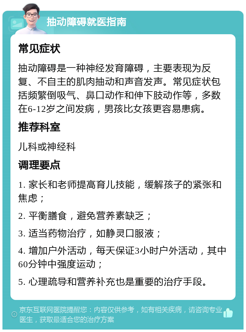 抽动障碍就医指南 常见症状 抽动障碍是一种神经发育障碍，主要表现为反复、不自主的肌肉抽动和声音发声。常见症状包括频繁倒吸气、鼻口动作和伸下肢动作等，多数在6-12岁之间发病，男孩比女孩更容易患病。 推荐科室 儿科或神经科 调理要点 1. 家长和老师提高育儿技能，缓解孩子的紧张和焦虑； 2. 平衡膳食，避免营养素缺乏； 3. 适当药物治疗，如静灵口服液； 4. 增加户外活动，每天保证3小时户外活动，其中60分钟中强度运动； 5. 心理疏导和营养补充也是重要的治疗手段。