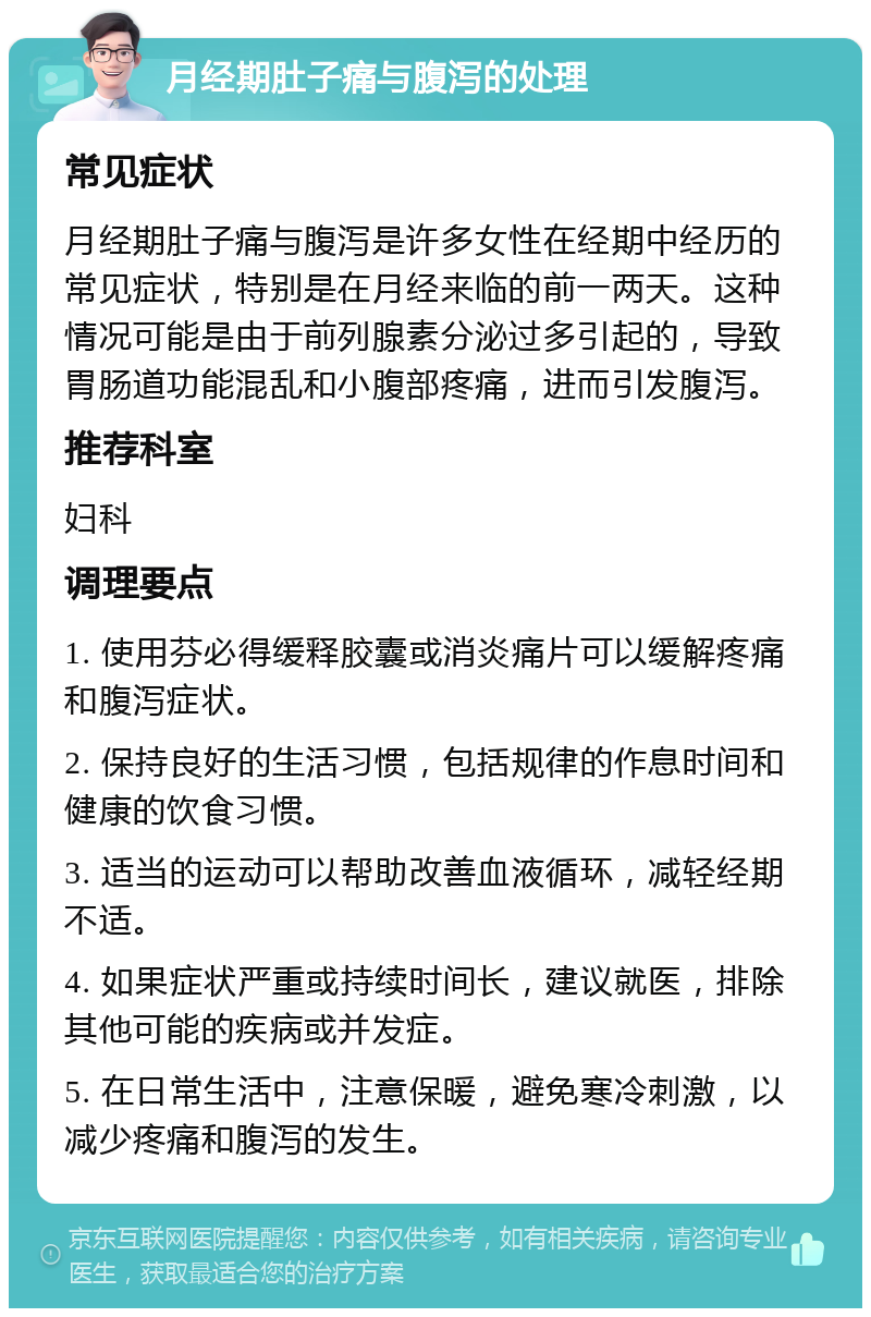 月经期肚子痛与腹泻的处理 常见症状 月经期肚子痛与腹泻是许多女性在经期中经历的常见症状，特别是在月经来临的前一两天。这种情况可能是由于前列腺素分泌过多引起的，导致胃肠道功能混乱和小腹部疼痛，进而引发腹泻。 推荐科室 妇科 调理要点 1. 使用芬必得缓释胶囊或消炎痛片可以缓解疼痛和腹泻症状。 2. 保持良好的生活习惯，包括规律的作息时间和健康的饮食习惯。 3. 适当的运动可以帮助改善血液循环，减轻经期不适。 4. 如果症状严重或持续时间长，建议就医，排除其他可能的疾病或并发症。 5. 在日常生活中，注意保暖，避免寒冷刺激，以减少疼痛和腹泻的发生。