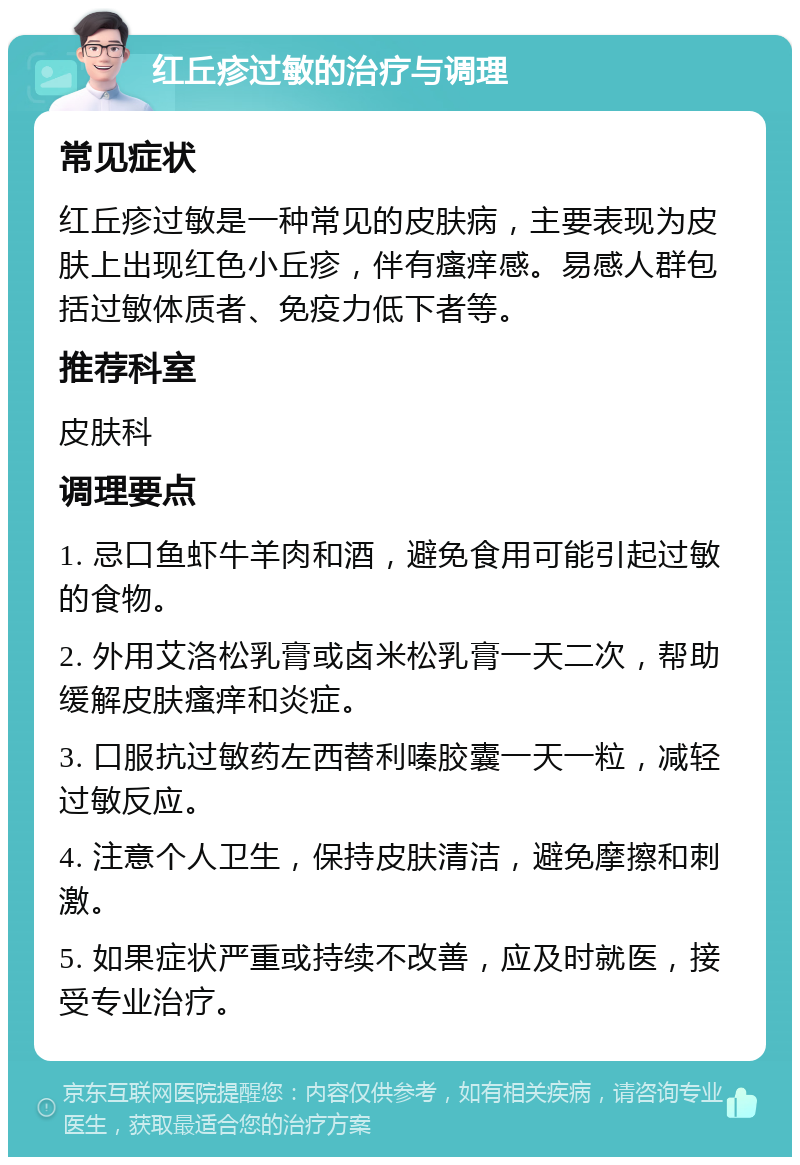 红丘疹过敏的治疗与调理 常见症状 红丘疹过敏是一种常见的皮肤病，主要表现为皮肤上出现红色小丘疹，伴有瘙痒感。易感人群包括过敏体质者、免疫力低下者等。 推荐科室 皮肤科 调理要点 1. 忌口鱼虾牛羊肉和酒，避免食用可能引起过敏的食物。 2. 外用艾洛松乳膏或卤米松乳膏一天二次，帮助缓解皮肤瘙痒和炎症。 3. 口服抗过敏药左西替利嗪胶囊一天一粒，减轻过敏反应。 4. 注意个人卫生，保持皮肤清洁，避免摩擦和刺激。 5. 如果症状严重或持续不改善，应及时就医，接受专业治疗。