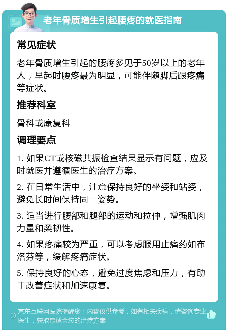 老年骨质增生引起腰疼的就医指南 常见症状 老年骨质增生引起的腰疼多见于50岁以上的老年人，早起时腰疼最为明显，可能伴随脚后跟疼痛等症状。 推荐科室 骨科或康复科 调理要点 1. 如果CT或核磁共振检查结果显示有问题，应及时就医并遵循医生的治疗方案。 2. 在日常生活中，注意保持良好的坐姿和站姿，避免长时间保持同一姿势。 3. 适当进行腰部和腿部的运动和拉伸，增强肌肉力量和柔韧性。 4. 如果疼痛较为严重，可以考虑服用止痛药如布洛芬等，缓解疼痛症状。 5. 保持良好的心态，避免过度焦虑和压力，有助于改善症状和加速康复。