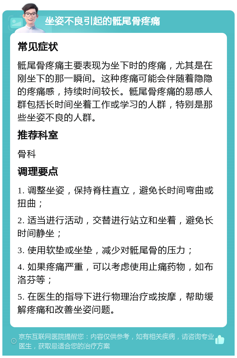 坐姿不良引起的骶尾骨疼痛 常见症状 骶尾骨疼痛主要表现为坐下时的疼痛，尤其是在刚坐下的那一瞬间。这种疼痛可能会伴随着隐隐的疼痛感，持续时间较长。骶尾骨疼痛的易感人群包括长时间坐着工作或学习的人群，特别是那些坐姿不良的人群。 推荐科室 骨科 调理要点 1. 调整坐姿，保持脊柱直立，避免长时间弯曲或扭曲； 2. 适当进行活动，交替进行站立和坐着，避免长时间静坐； 3. 使用软垫或坐垫，减少对骶尾骨的压力； 4. 如果疼痛严重，可以考虑使用止痛药物，如布洛芬等； 5. 在医生的指导下进行物理治疗或按摩，帮助缓解疼痛和改善坐姿问题。