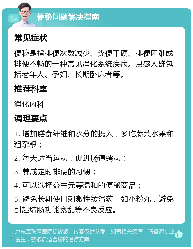 便秘问题解决指南 常见症状 便秘是指排便次数减少、粪便干硬、排便困难或排便不畅的一种常见消化系统疾病。易感人群包括老年人、孕妇、长期卧床者等。 推荐科室 消化内科 调理要点 1. 增加膳食纤维和水分的摄入，多吃蔬菜水果和粗杂粮； 2. 每天适当运动，促进肠道蠕动； 3. 养成定时排便的习惯； 4. 可以选择益生元等温和的便秘商品； 5. 避免长期使用刺激性缓泻药，如小粉丸，避免引起结肠功能紊乱等不良反应。