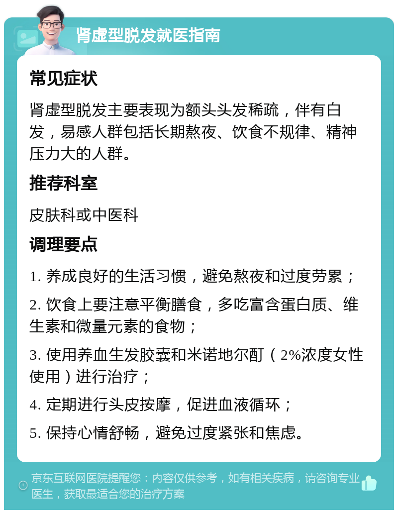 肾虚型脱发就医指南 常见症状 肾虚型脱发主要表现为额头头发稀疏，伴有白发，易感人群包括长期熬夜、饮食不规律、精神压力大的人群。 推荐科室 皮肤科或中医科 调理要点 1. 养成良好的生活习惯，避免熬夜和过度劳累； 2. 饮食上要注意平衡膳食，多吃富含蛋白质、维生素和微量元素的食物； 3. 使用养血生发胶囊和米诺地尔酊（2%浓度女性使用）进行治疗； 4. 定期进行头皮按摩，促进血液循环； 5. 保持心情舒畅，避免过度紧张和焦虑。