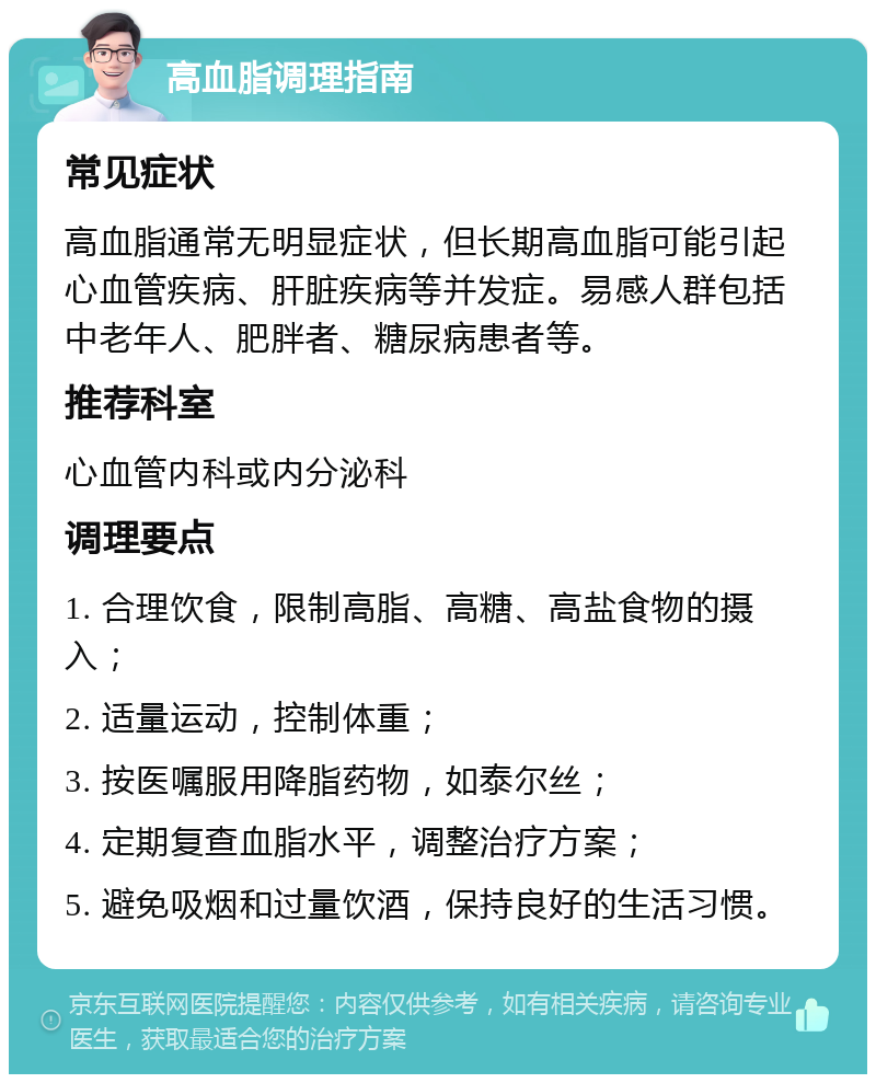 高血脂调理指南 常见症状 高血脂通常无明显症状，但长期高血脂可能引起心血管疾病、肝脏疾病等并发症。易感人群包括中老年人、肥胖者、糖尿病患者等。 推荐科室 心血管内科或内分泌科 调理要点 1. 合理饮食，限制高脂、高糖、高盐食物的摄入； 2. 适量运动，控制体重； 3. 按医嘱服用降脂药物，如泰尔丝； 4. 定期复查血脂水平，调整治疗方案； 5. 避免吸烟和过量饮酒，保持良好的生活习惯。