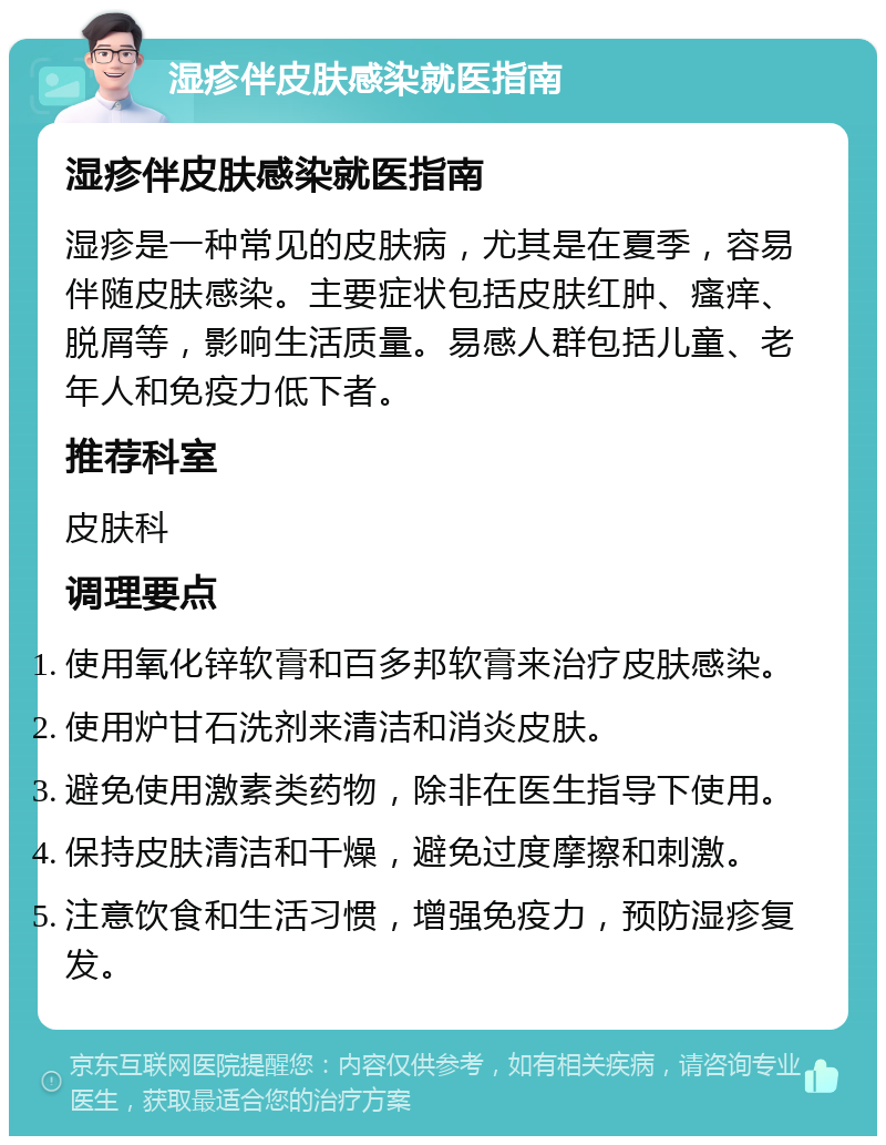 湿疹伴皮肤感染就医指南 湿疹伴皮肤感染就医指南 湿疹是一种常见的皮肤病，尤其是在夏季，容易伴随皮肤感染。主要症状包括皮肤红肿、瘙痒、脱屑等，影响生活质量。易感人群包括儿童、老年人和免疫力低下者。 推荐科室 皮肤科 调理要点 使用氧化锌软膏和百多邦软膏来治疗皮肤感染。 使用炉甘石洗剂来清洁和消炎皮肤。 避免使用激素类药物，除非在医生指导下使用。 保持皮肤清洁和干燥，避免过度摩擦和刺激。 注意饮食和生活习惯，增强免疫力，预防湿疹复发。