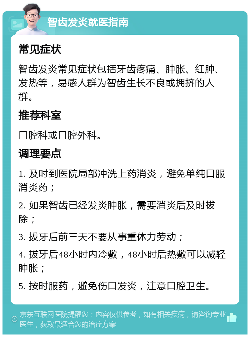 智齿发炎就医指南 常见症状 智齿发炎常见症状包括牙齿疼痛、肿胀、红肿、发热等，易感人群为智齿生长不良或拥挤的人群。 推荐科室 口腔科或口腔外科。 调理要点 1. 及时到医院局部冲洗上药消炎，避免单纯口服消炎药； 2. 如果智齿已经发炎肿胀，需要消炎后及时拔除； 3. 拔牙后前三天不要从事重体力劳动； 4. 拔牙后48小时内冷敷，48小时后热敷可以减轻肿胀； 5. 按时服药，避免伤口发炎，注意口腔卫生。