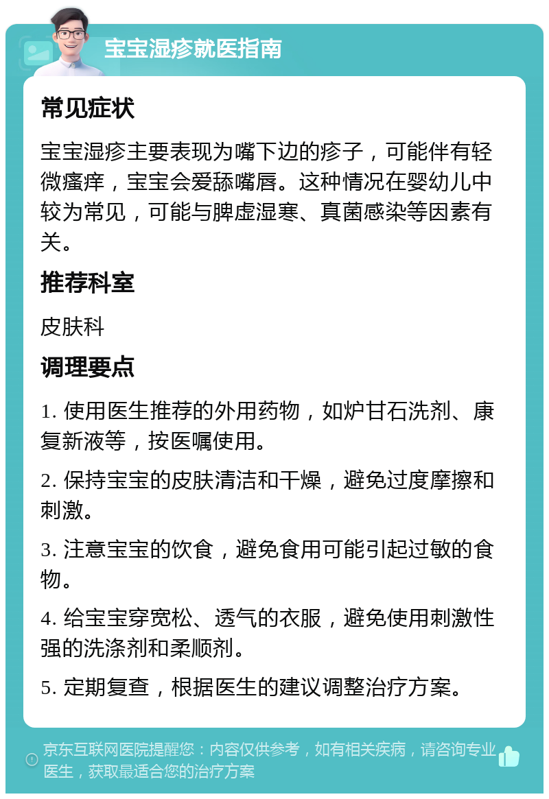 宝宝湿疹就医指南 常见症状 宝宝湿疹主要表现为嘴下边的疹子，可能伴有轻微瘙痒，宝宝会爱舔嘴唇。这种情况在婴幼儿中较为常见，可能与脾虚湿寒、真菌感染等因素有关。 推荐科室 皮肤科 调理要点 1. 使用医生推荐的外用药物，如炉甘石洗剂、康复新液等，按医嘱使用。 2. 保持宝宝的皮肤清洁和干燥，避免过度摩擦和刺激。 3. 注意宝宝的饮食，避免食用可能引起过敏的食物。 4. 给宝宝穿宽松、透气的衣服，避免使用刺激性强的洗涤剂和柔顺剂。 5. 定期复查，根据医生的建议调整治疗方案。