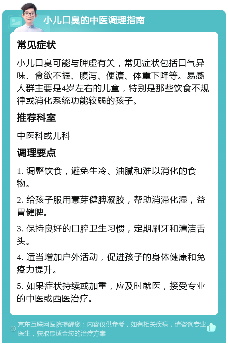 小儿口臭的中医调理指南 常见症状 小儿口臭可能与脾虚有关，常见症状包括口气异味、食欲不振、腹泻、便溏、体重下降等。易感人群主要是4岁左右的儿童，特别是那些饮食不规律或消化系统功能较弱的孩子。 推荐科室 中医科或儿科 调理要点 1. 调整饮食，避免生冷、油腻和难以消化的食物。 2. 给孩子服用薏芽健脾凝胶，帮助消滞化湿，益胃健脾。 3. 保持良好的口腔卫生习惯，定期刷牙和清洁舌头。 4. 适当增加户外活动，促进孩子的身体健康和免疫力提升。 5. 如果症状持续或加重，应及时就医，接受专业的中医或西医治疗。