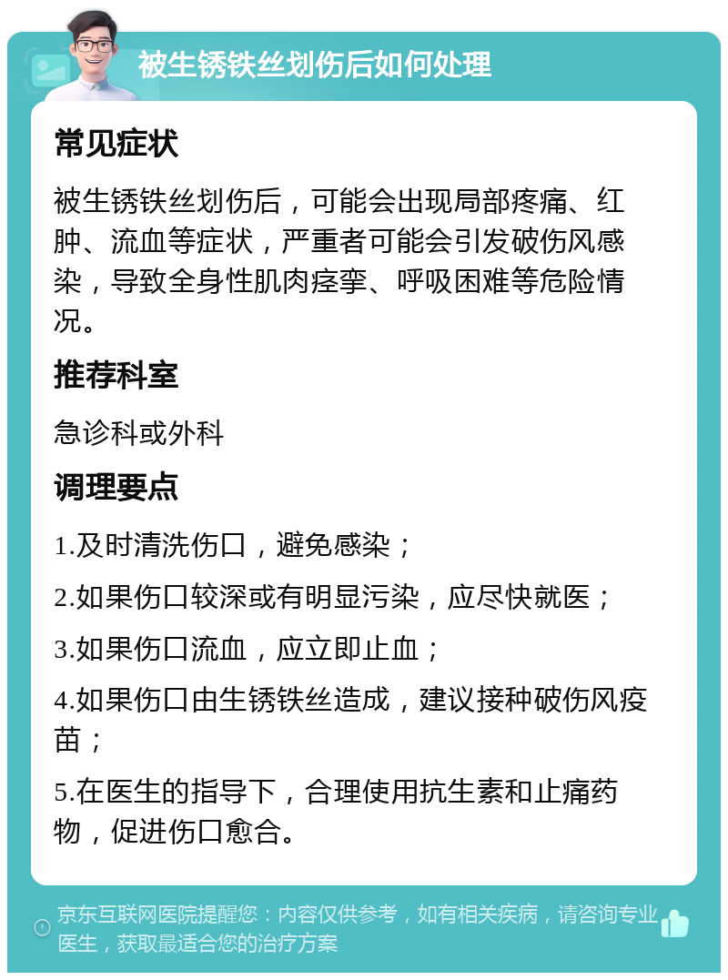 被生锈铁丝划伤后如何处理 常见症状 被生锈铁丝划伤后，可能会出现局部疼痛、红肿、流血等症状，严重者可能会引发破伤风感染，导致全身性肌肉痉挛、呼吸困难等危险情况。 推荐科室 急诊科或外科 调理要点 1.及时清洗伤口，避免感染； 2.如果伤口较深或有明显污染，应尽快就医； 3.如果伤口流血，应立即止血； 4.如果伤口由生锈铁丝造成，建议接种破伤风疫苗； 5.在医生的指导下，合理使用抗生素和止痛药物，促进伤口愈合。