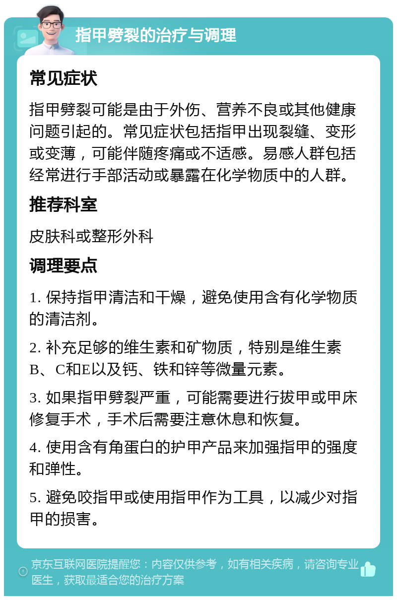 指甲劈裂的治疗与调理 常见症状 指甲劈裂可能是由于外伤、营养不良或其他健康问题引起的。常见症状包括指甲出现裂缝、变形或变薄，可能伴随疼痛或不适感。易感人群包括经常进行手部活动或暴露在化学物质中的人群。 推荐科室 皮肤科或整形外科 调理要点 1. 保持指甲清洁和干燥，避免使用含有化学物质的清洁剂。 2. 补充足够的维生素和矿物质，特别是维生素B、C和E以及钙、铁和锌等微量元素。 3. 如果指甲劈裂严重，可能需要进行拔甲或甲床修复手术，手术后需要注意休息和恢复。 4. 使用含有角蛋白的护甲产品来加强指甲的强度和弹性。 5. 避免咬指甲或使用指甲作为工具，以减少对指甲的损害。