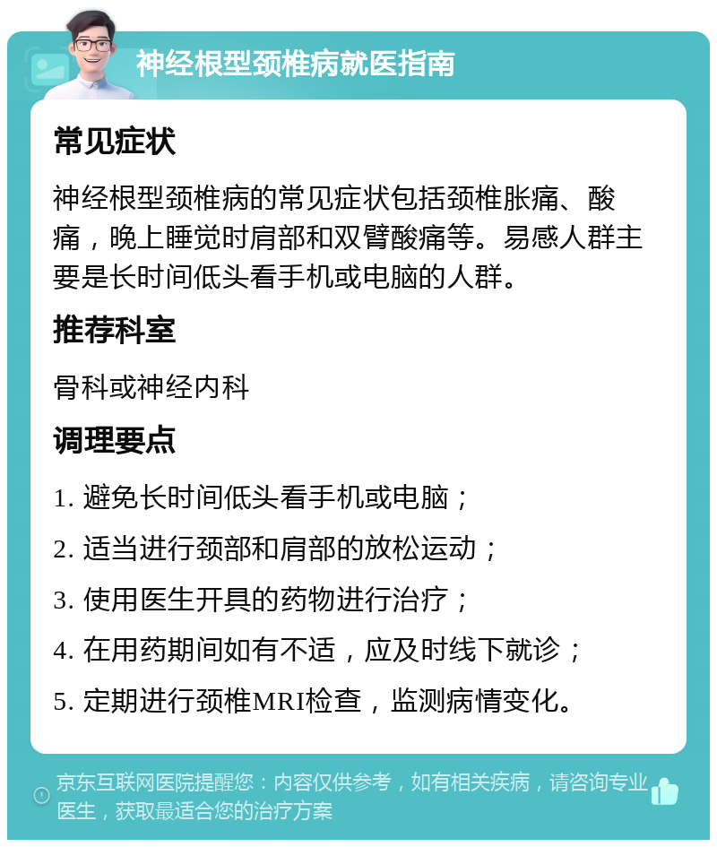 神经根型颈椎病就医指南 常见症状 神经根型颈椎病的常见症状包括颈椎胀痛、酸痛，晚上睡觉时肩部和双臂酸痛等。易感人群主要是长时间低头看手机或电脑的人群。 推荐科室 骨科或神经内科 调理要点 1. 避免长时间低头看手机或电脑； 2. 适当进行颈部和肩部的放松运动； 3. 使用医生开具的药物进行治疗； 4. 在用药期间如有不适，应及时线下就诊； 5. 定期进行颈椎MRI检查，监测病情变化。