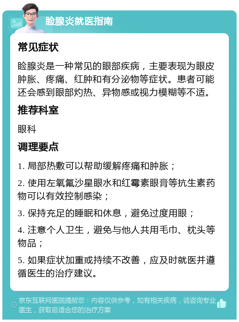 睑腺炎就医指南 常见症状 睑腺炎是一种常见的眼部疾病，主要表现为眼皮肿胀、疼痛、红肿和有分泌物等症状。患者可能还会感到眼部灼热、异物感或视力模糊等不适。 推荐科室 眼科 调理要点 1. 局部热敷可以帮助缓解疼痛和肿胀； 2. 使用左氧氟沙星眼水和红霉素眼膏等抗生素药物可以有效控制感染； 3. 保持充足的睡眠和休息，避免过度用眼； 4. 注意个人卫生，避免与他人共用毛巾、枕头等物品； 5. 如果症状加重或持续不改善，应及时就医并遵循医生的治疗建议。