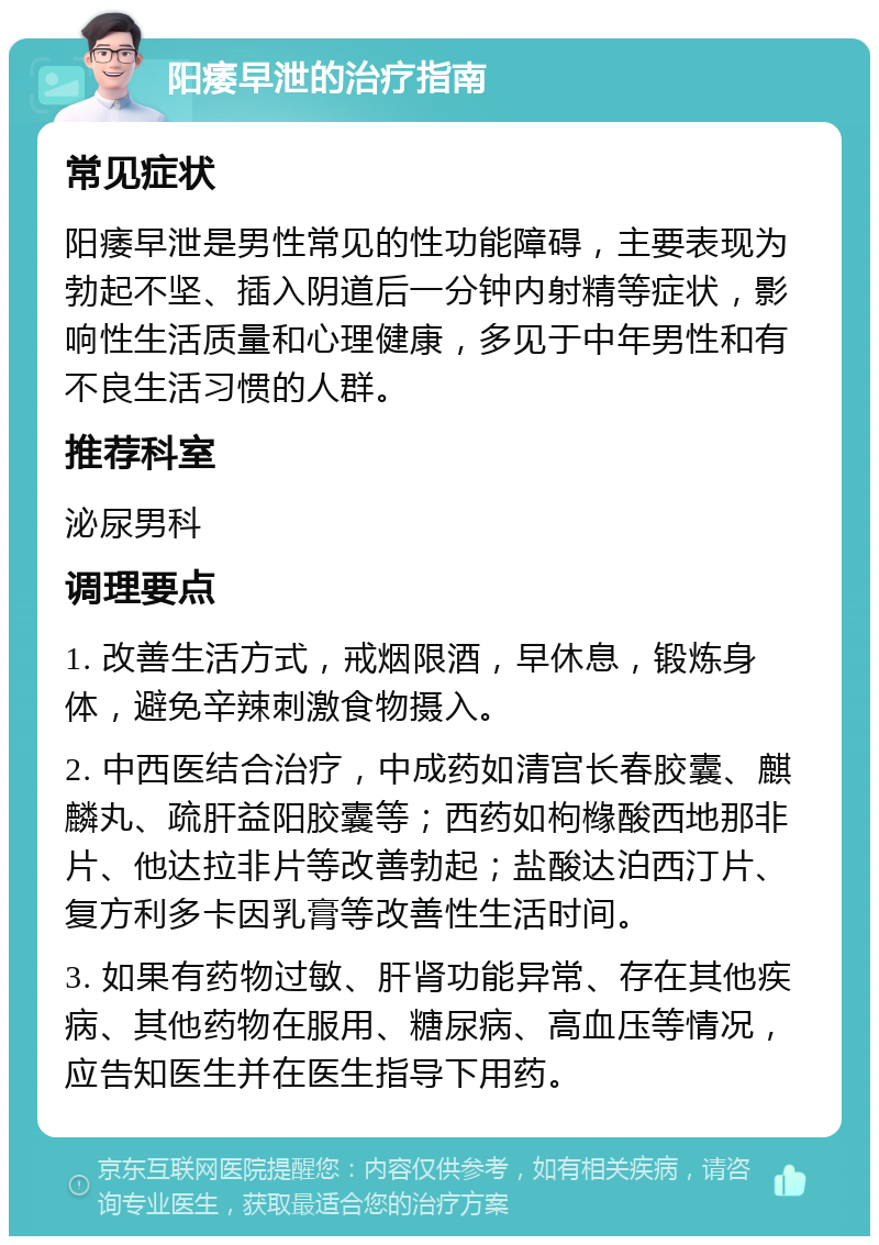 阳痿早泄的治疗指南 常见症状 阳痿早泄是男性常见的性功能障碍，主要表现为勃起不坚、插入阴道后一分钟内射精等症状，影响性生活质量和心理健康，多见于中年男性和有不良生活习惯的人群。 推荐科室 泌尿男科 调理要点 1. 改善生活方式，戒烟限酒，早休息，锻炼身体，避免辛辣刺激食物摄入。 2. 中西医结合治疗，中成药如清宫长春胶囊、麒麟丸、疏肝益阳胶囊等；西药如枸橼酸西地那非片、他达拉非片等改善勃起；盐酸达泊西汀片、复方利多卡因乳膏等改善性生活时间。 3. 如果有药物过敏、肝肾功能异常、存在其他疾病、其他药物在服用、糖尿病、高血压等情况，应告知医生并在医生指导下用药。