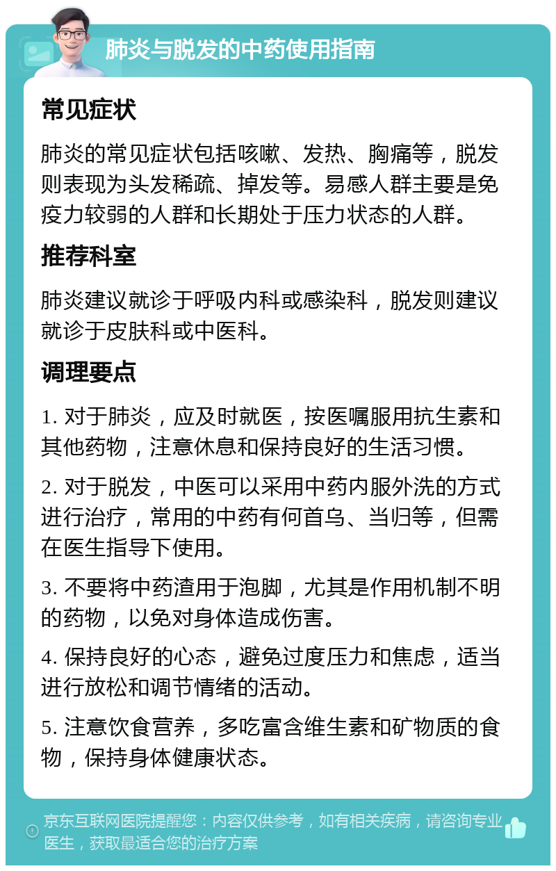 肺炎与脱发的中药使用指南 常见症状 肺炎的常见症状包括咳嗽、发热、胸痛等，脱发则表现为头发稀疏、掉发等。易感人群主要是免疫力较弱的人群和长期处于压力状态的人群。 推荐科室 肺炎建议就诊于呼吸内科或感染科，脱发则建议就诊于皮肤科或中医科。 调理要点 1. 对于肺炎，应及时就医，按医嘱服用抗生素和其他药物，注意休息和保持良好的生活习惯。 2. 对于脱发，中医可以采用中药内服外洗的方式进行治疗，常用的中药有何首乌、当归等，但需在医生指导下使用。 3. 不要将中药渣用于泡脚，尤其是作用机制不明的药物，以免对身体造成伤害。 4. 保持良好的心态，避免过度压力和焦虑，适当进行放松和调节情绪的活动。 5. 注意饮食营养，多吃富含维生素和矿物质的食物，保持身体健康状态。