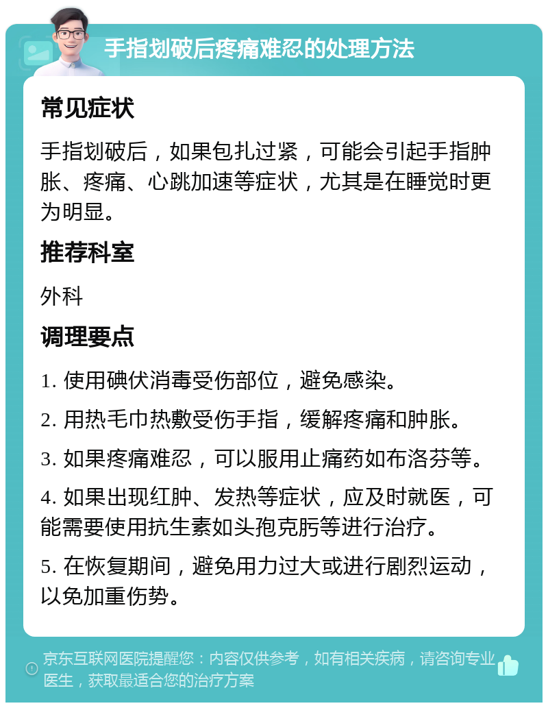 手指划破后疼痛难忍的处理方法 常见症状 手指划破后，如果包扎过紧，可能会引起手指肿胀、疼痛、心跳加速等症状，尤其是在睡觉时更为明显。 推荐科室 外科 调理要点 1. 使用碘伏消毒受伤部位，避免感染。 2. 用热毛巾热敷受伤手指，缓解疼痛和肿胀。 3. 如果疼痛难忍，可以服用止痛药如布洛芬等。 4. 如果出现红肿、发热等症状，应及时就医，可能需要使用抗生素如头孢克肟等进行治疗。 5. 在恢复期间，避免用力过大或进行剧烈运动，以免加重伤势。