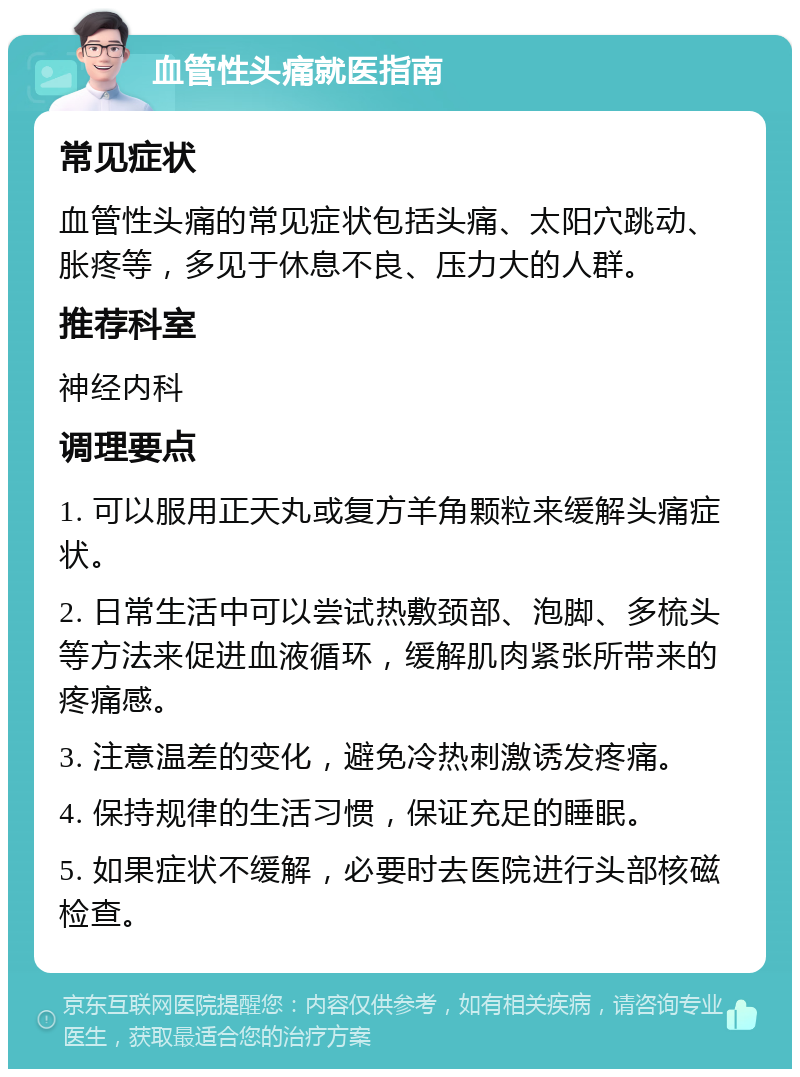 血管性头痛就医指南 常见症状 血管性头痛的常见症状包括头痛、太阳穴跳动、胀疼等，多见于休息不良、压力大的人群。 推荐科室 神经内科 调理要点 1. 可以服用正天丸或复方羊角颗粒来缓解头痛症状。 2. 日常生活中可以尝试热敷颈部、泡脚、多梳头等方法来促进血液循环，缓解肌肉紧张所带来的疼痛感。 3. 注意温差的变化，避免冷热刺激诱发疼痛。 4. 保持规律的生活习惯，保证充足的睡眠。 5. 如果症状不缓解，必要时去医院进行头部核磁检查。