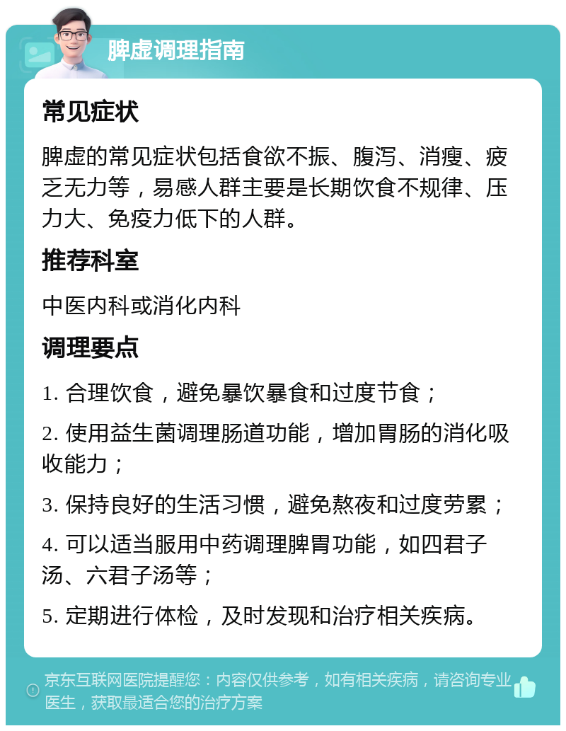 脾虚调理指南 常见症状 脾虚的常见症状包括食欲不振、腹泻、消瘦、疲乏无力等，易感人群主要是长期饮食不规律、压力大、免疫力低下的人群。 推荐科室 中医内科或消化内科 调理要点 1. 合理饮食，避免暴饮暴食和过度节食； 2. 使用益生菌调理肠道功能，增加胃肠的消化吸收能力； 3. 保持良好的生活习惯，避免熬夜和过度劳累； 4. 可以适当服用中药调理脾胃功能，如四君子汤、六君子汤等； 5. 定期进行体检，及时发现和治疗相关疾病。